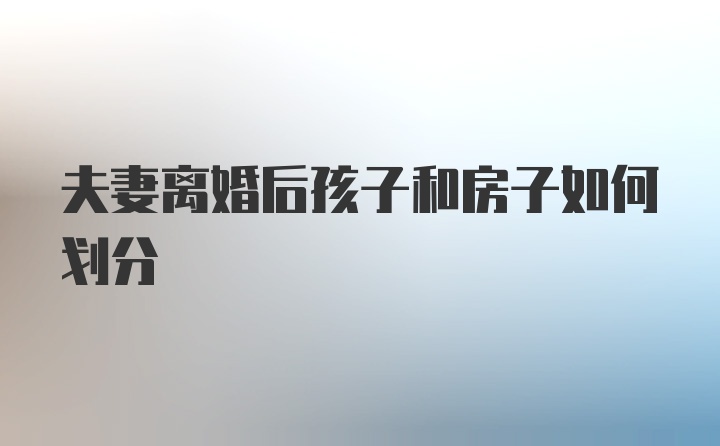 夫妻离婚后孩子和房子如何划分