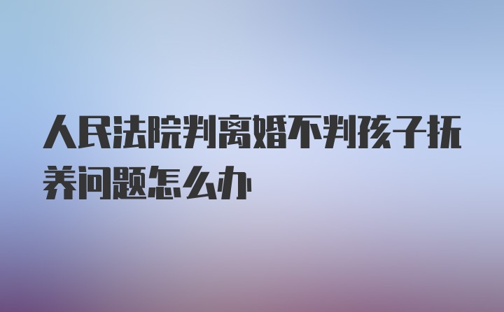 人民法院判离婚不判孩子抚养问题怎么办