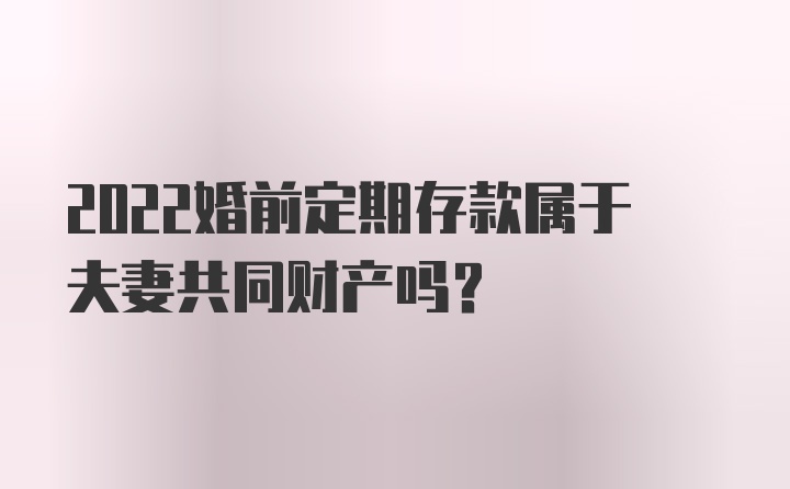 2022婚前定期存款属于夫妻共同财产吗？