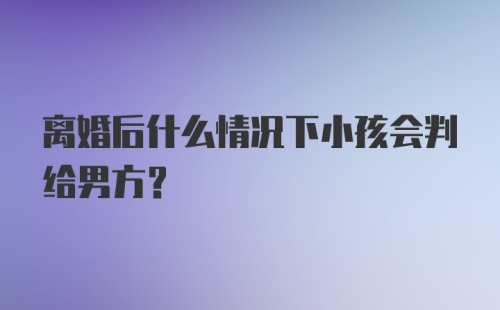 离婚后什么情况下小孩会判给男方？