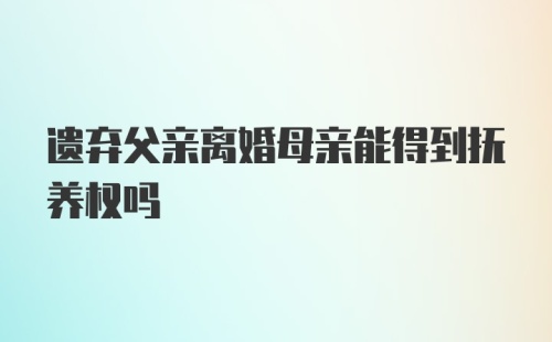 遗弃父亲离婚母亲能得到抚养权吗