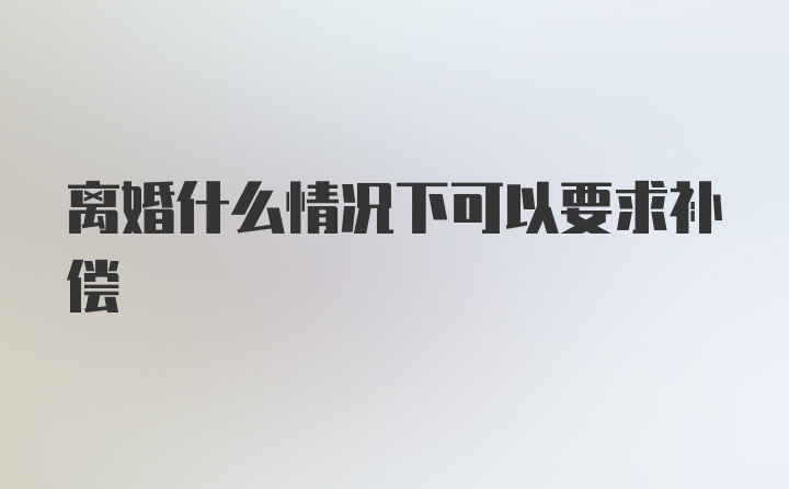 离婚什么情况下可以要求补偿