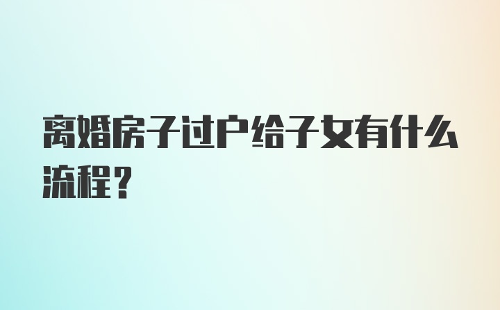 离婚房子过户给子女有什么流程？