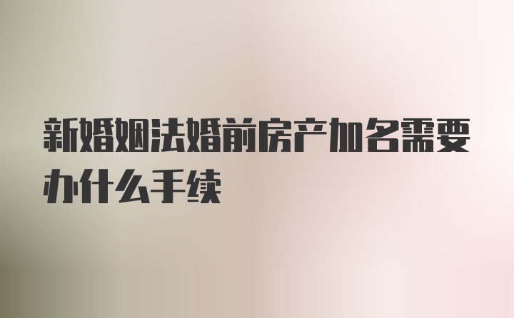 新婚姻法婚前房产加名需要办什么手续