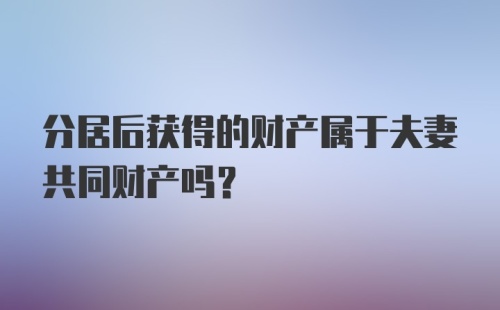 分居后获得的财产属于夫妻共同财产吗？