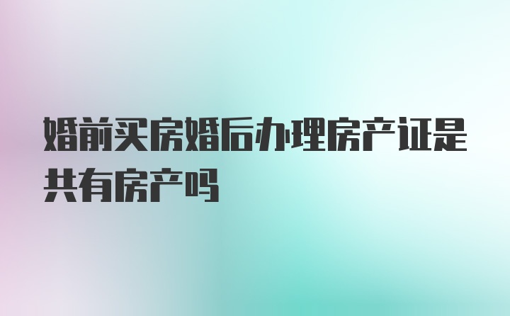 婚前买房婚后办理房产证是共有房产吗