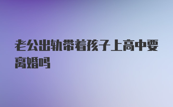 老公出轨带着孩子上高中要离婚吗