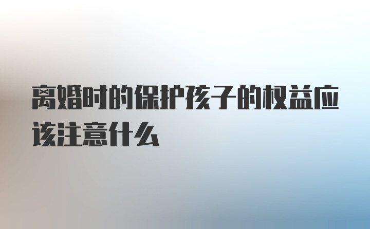 离婚时的保护孩子的权益应该注意什么