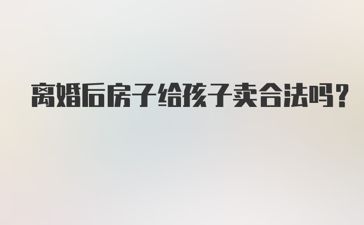 离婚后房子给孩子卖合法吗?