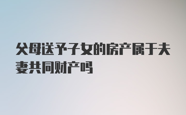 父母送予子女的房产属于夫妻共同财产吗