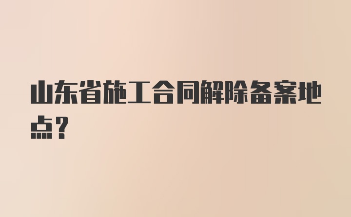 山东省施工合同解除备案地点？