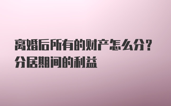 离婚后所有的财产怎么分？分居期间的利益