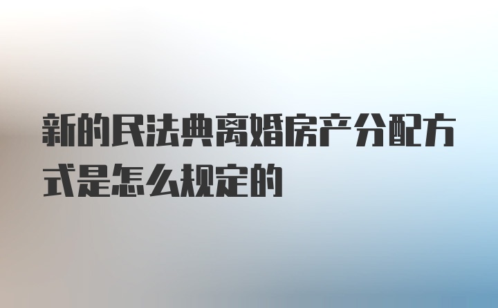 新的民法典离婚房产分配方式是怎么规定的