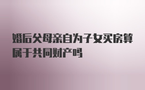 婚后父母亲自为子女买房算属于共同财产吗