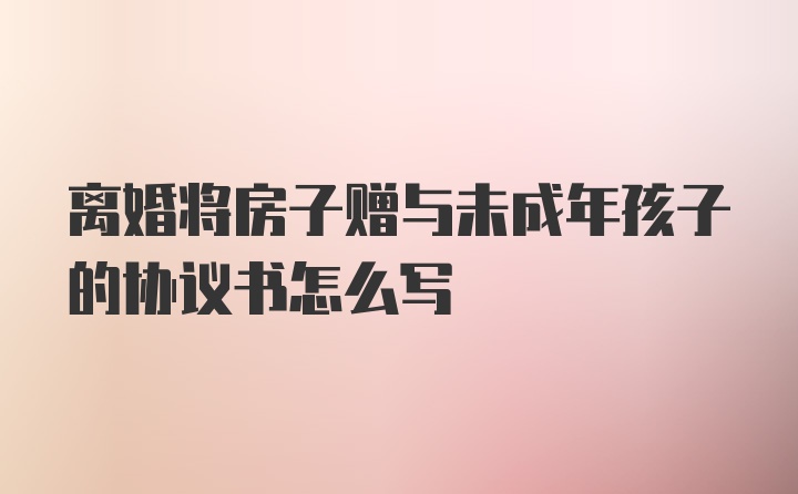 离婚将房子赠与未成年孩子的协议书怎么写