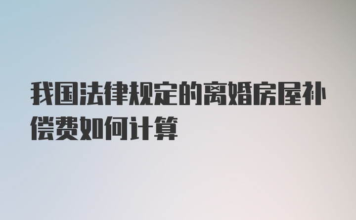 我国法律规定的离婚房屋补偿费如何计算