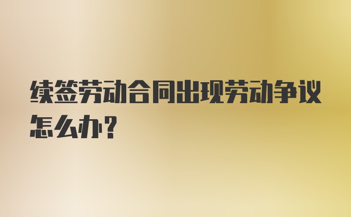 续签劳动合同出现劳动争议怎么办？