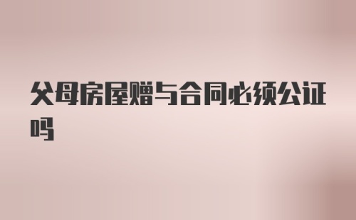 父母房屋赠与合同必须公证吗