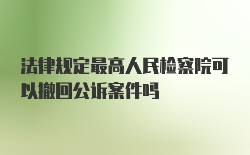 法律规定最高人民检察院可以撤回公诉案件吗