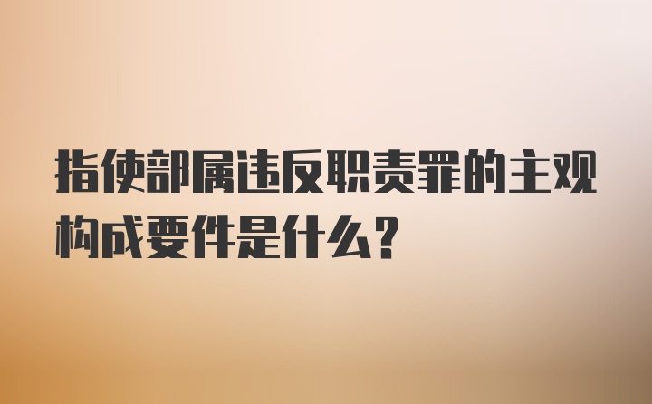 指使部属违反职责罪的主观构成要件是什么？