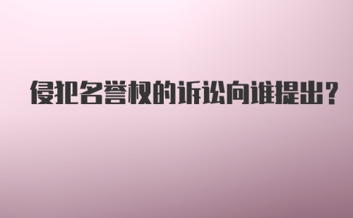 侵犯名誉权的诉讼向谁提出？