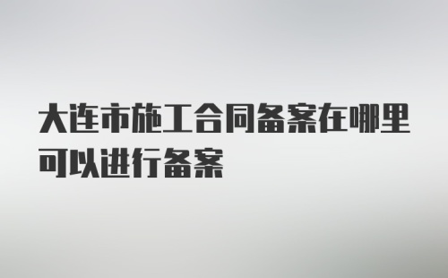 大连市施工合同备案在哪里可以进行备案