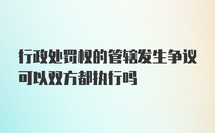 行政处罚权的管辖发生争议可以双方都执行吗