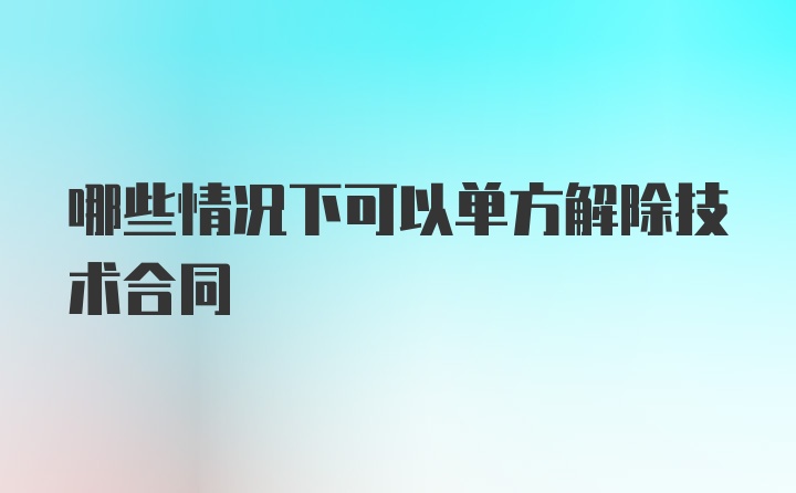 哪些情况下可以单方解除技术合同