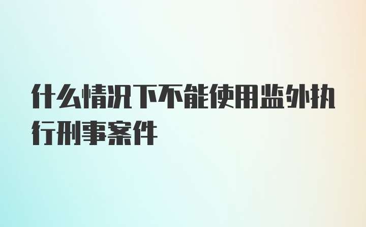 什么情况下不能使用监外执行刑事案件