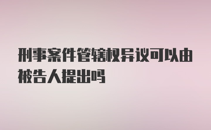 刑事案件管辖权异议可以由被告人提出吗