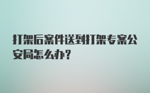 打架后案件送到打架专案公安局怎么办?