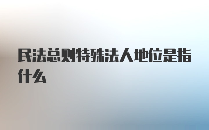 民法总则特殊法人地位是指什么