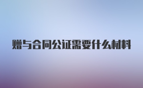 赠与合同公证需要什么材料