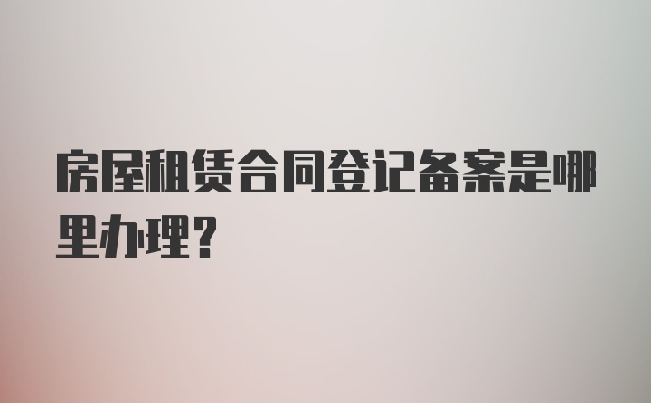 房屋租赁合同登记备案是哪里办理？