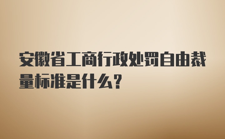 安徽省工商行政处罚自由裁量标准是什么？