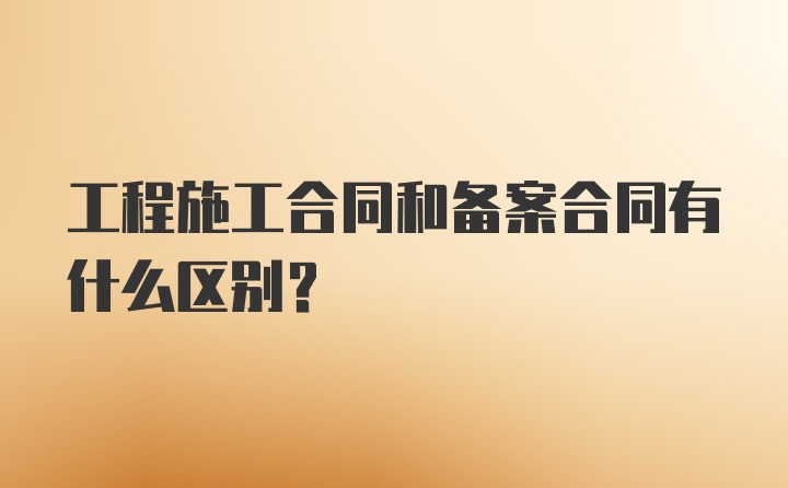 工程施工合同和备案合同有什么区别？