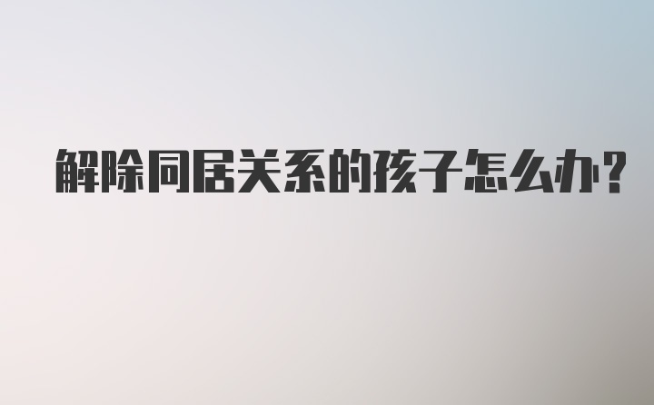 解除同居关系的孩子怎么办？