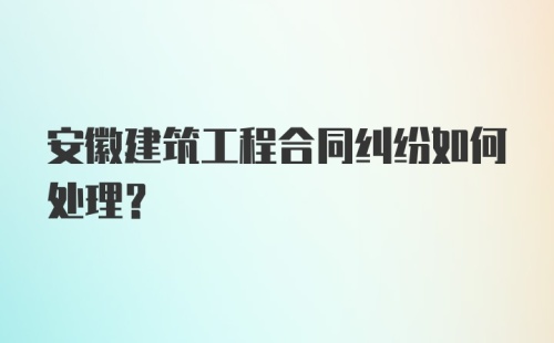 安徽建筑工程合同纠纷如何处理？