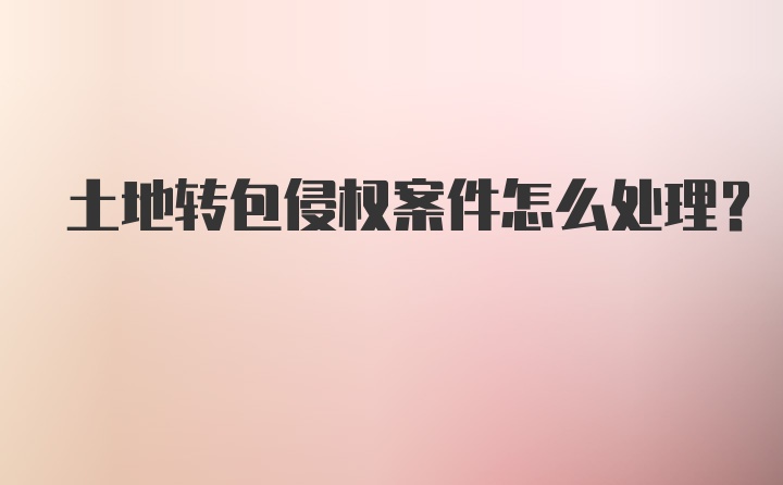 土地转包侵权案件怎么处理？