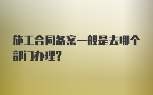 施工合同备案一般是去哪个部门办理？