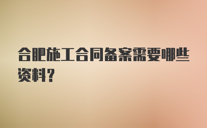 合肥施工合同备案需要哪些资料？