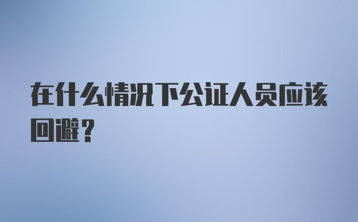 在什么情况下公证人员应该回避？