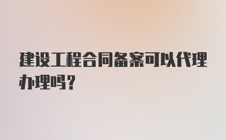 建设工程合同备案可以代理办理吗？