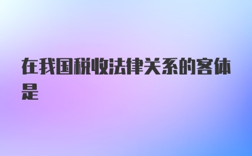 在我国税收法律关系的客体是