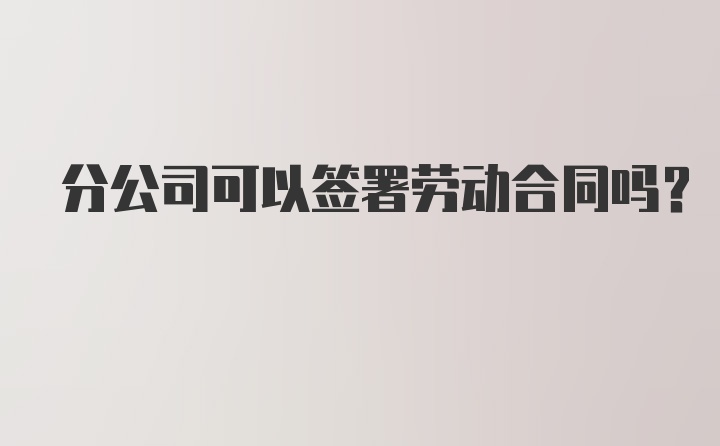 分公司可以签署劳动合同吗？