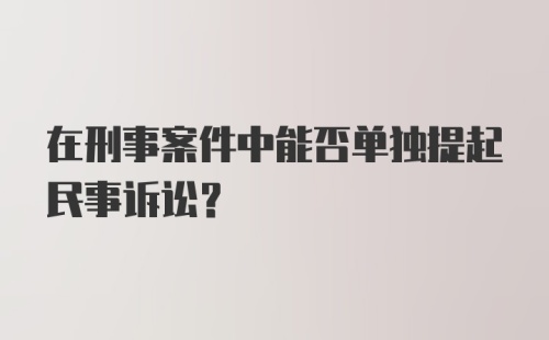 在刑事案件中能否单独提起民事诉讼？