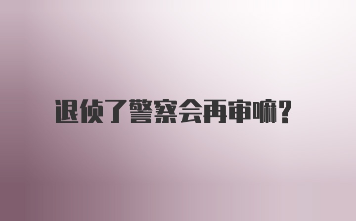 退侦了警察会再审嘛？