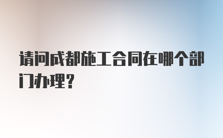 请问成都施工合同在哪个部门办理？