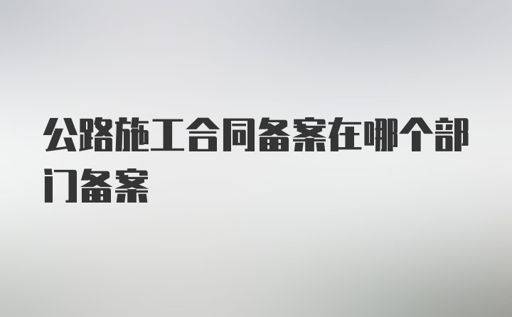 公路施工合同备案在哪个部门备案