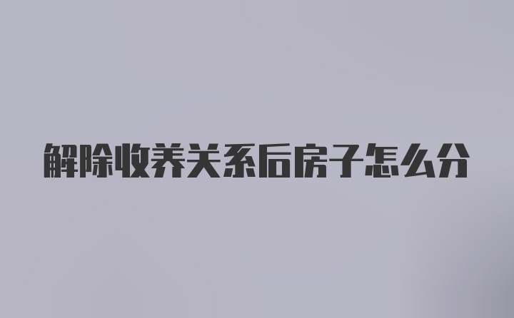 解除收养关系后房子怎么分